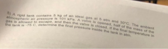 n ideal gas at 5 atm and 30°C. The ambient aa Pa. A valve is opened, half of the mass of the kconasure is en the valve is closed. If the final temperature in 5) A rigkd A rigid tank contains 5 kg of then the v 9as is allowed to escape, and the tank is -75 C, determine the final pressure inside the tank in atm
