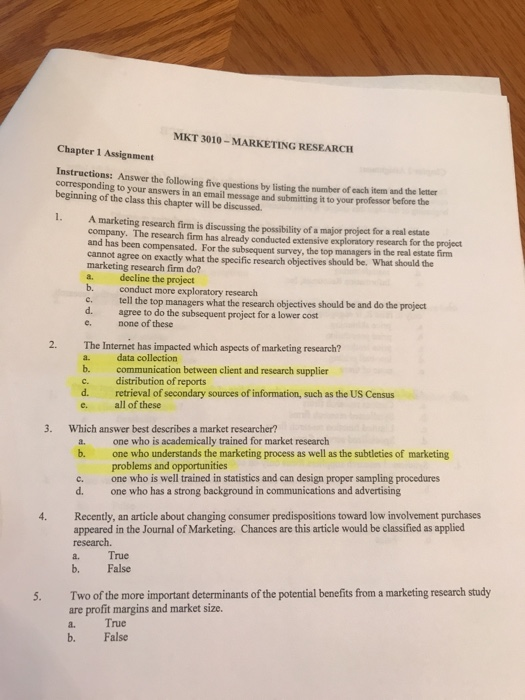 MKT 3010- MARKETING RESEARCH Chapter 1 Assignment Answer the following five questions by listing the number of each item and the letter corresponding to your answers in an email message and submitting it to your professor before the beginning of the class this chapter will be discussed. . A marketing research firm is discussing the possibility of a major project for a real estate company. The research firm has already conducted extensive exploratory research for the project and has been compensated. For the subsequent survey, the top managers in cannot agree marketing research firm do? a. decline the project b. conduct more exploratory research c. tell the top managers what the research objectives should be and do the project d. agree to do the subsequent project for a lower cost e. none of these the real estate firm on exactly what the specific research objectives should be. What should the 2. The Internet has impacted which aspects of marketing research? a. data collection b. communication between client and rescarch supplier c. distribution of reports d. retrieval of secondary sources of information, such as the US Census e. all of these 3. Which answer best describes a market researcher? a. one who is academically trained for market research b. one who understands the marketing process as well as the subtleties of marketing problems and opportunities one who is well trained in statistics and can design proper sampling procedures one who has a strong background in communications and advertising c. d. 4. Recently, an article about changing consumer predispositions toward low involvement purchases appeared in the Journal of Marketing. Chances are this article would be classified as applied research. a. True b. False Two of the more important determinants of the potential benefits from a marketing research study are profit margins and market size. a. True b. False 5.