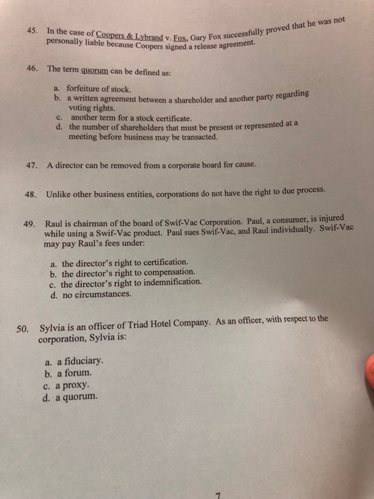 45. In the case of Coopers & Lybrand v. Fox, Gary Fox suo personally liable because Coopers signed a release agreeme successfully proved that he was not 46. The term quorum can be defined as: a. forfeiture of stock. b. a written agreement between a shareholder and another party re voting rights. another term for a stock certificate. the number of shareholders that must be present or represented ata meeting before business may be transacted. c. d. A director can be removed from a corporate board for cause. Unlike other business entities, corporations do not have the right to due process. Raul is chairman of the board of Swif-Vac Corporation. Paul, a consumer, is injured 47. 48. 49. while using a Swif-Vac product. Paul sues Swif- Vac, and Raul individually. Swif-Vac may pay Rauls fees under a. the directors right to certification. b. the directors right to compensation. c. the directors right to indemnification. d. no circumstances. Sylvia is an officer of Triad Hotel Company. As an officer, with respect to the corporation, Sylvia is: 50. a. a fiduciary b. a forum. c, a proxy. d. a quorum