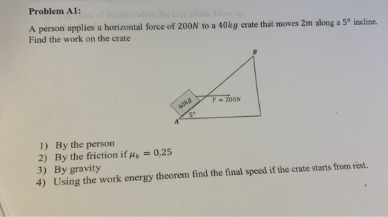 Problem A1: A person applies a horizontal force of 200N to a 40kg crate that moves 2m along a 5º incline. Find the work on th