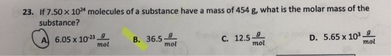 23. If 7.50x 104 molecules of a substance have a mass of 454 g, what is the molar mass of the substance? A 6.05 x 10 239 12.5-g mol B. 36.59 C. D. 5.65 x 1039 mol mol mol