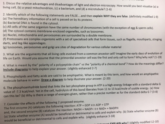 1. Discus the relative advantages and disadvantages of light electron microscopy. Ho would you best visualize (a) a living cell, and (1-6) (b) a yeast mitochondrion, (c) a bacterium, and (d) a microtubule? 2. Identify which of the following statements are FALSE. then explain wHY they are false. (definitely modified 19) (a) The hereditary information of a cell is passed on by its proteins (b) Bacterial DNA is found in the cytosol (c) All cells of the same organism have the same number of chromosomes (with the exception of egg & sperm cells) (d) The cytosol contains membrane-enclosed organelles, such as lysosomes (e) Nuclei, mitochondria and peroxisomes are surrounded by a double membrane. (f) Protozoans are complex organisms with a set of specialized cells that form tissues, such as flagella, mouthparts, stinging darts, and leg-like appendages (g) lysosomes, peroxisomes and golgi are sites of degradation for various cellular material 3. What are the arguments that all living cells evolved from a common ancestor cell? Imagine the early days of evolution of life on Earth. Would you assume that the primordial ancestor cell was the first and only cell to form? Why/why not? (1-19) 4. What is meant by the polarity of a polypeptide chain vs the polarity of a chemical bond? How do the meanings differ? Include diagrams to help explain your answer. (slightly enhanced 2-7) acids are said to be amphipathic. What is meant by this term, and how would an amphipathic 5. Phospholipids and fa molecule behave in water. Draw a dia to help illustrate your answer. (2-20) 6. The phosphoanhydride bond that links the last phosphate group in ATP is a high-energy linkage with a standard delta G value of 7.3 kcal/mol. Yet in the cell, hydrolysis of this bond iberates from 11 to 13 kcal/mole of usable energy. (a) How can this be? (b) Why is there a range of energies given, rather than a precise number as for the standard delta G (3-8) 7. Consider the effects of the following 2 proposed enzyme. ADP GTP The first enzyme (A) catalyzes the following reaction: ATP GDP NAD+ NADPH enzyme (B) and, the second enzyme (B) zes the reaction: NADH NADP+ explain why. (b) State whether (a) state whether enzyme (A) would be beneficial or detrimental to cells and 3-18) uld be beneficial or detrimental to cells and explain why. (slightly enhance (slightly modified 12-10) mnt fYPIAIN why