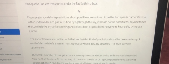 Perhaps the Sun was transported under the flat Earth in a boat. This model made definite predictions about possible observations. Since the Sun spends part of its time in the underworld and part of its time flying through the sky, it should not be possible for anyone to see the Sun circle the sky without setting and it should not be possible for anyone to have a day without a sunrise ndel The ancient Greeks are credited with the idea that this kind of prediction should be taken seriously. A worthwhile model of a situation must reproduce what is actually observed-It must save the appearances h? really do the measurement The Greeks probably did not get a chance to compare notes about sunrise and sunset with travelers ody know that? from north of the Arctic Circle, but they did note that travelers from Egypt reported seeing stars that