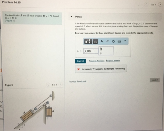 Problem 14.15 The two blocks A and B have weights WA-72 lb and Wp 13 lb (Figure 1) Part A If the kinetic coefficient of friction between the incline and block A is A4-02. determine the speed of A after it moves 3 ft down the plane starting from rest. Neglect the mass of the cord and pulleys Express your answer to three significant figures and include the appropriate units. ft 4· 13.08 Submit X Incorrect; Try Again; 4 attempts remaining Next Provide Feedback Figure く1of1 0 s.