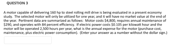 QUESTION 3 A motor capable of delivering 160 hp to steel rolling mill drive is being evaluated in a present economy study. Th