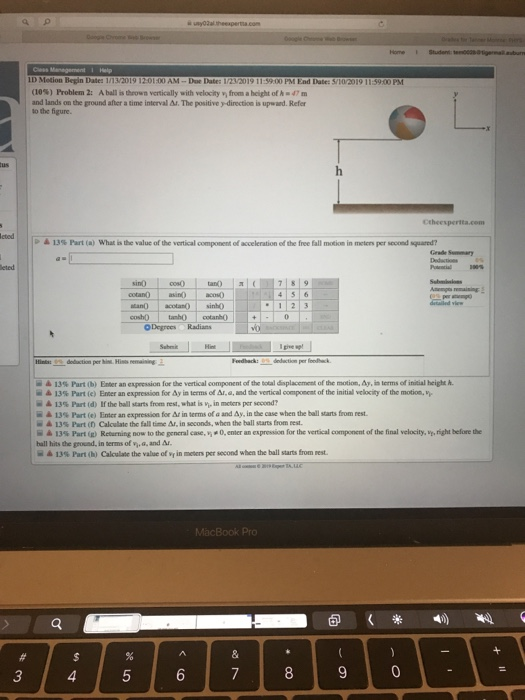 ID Motion Begin Date: 1/13/2019 00 AM-Dae Date: 12/2019 11:3900 PM End Date: S/10/2019 11:5900 PM 10%) Problem 2. Aball is thrown vertically with velocity wi from a heght of h-47m and lands onthe ground after a tinne interval Δ.The positive ydirection is upward. Refer to the figure > 13% t (a) what is value of the vertical component of acceleration of the free fall motion in meter, per second-quard? Grade Summary sinO cos 4 5 6 O DegreesRadians 을▲ 13% Part (b) Enter an expression forthe vertical component of aldsplacement ofthe motion. Ay, i terms of intial heighth. її&13%Part (e) Enter an expression for&y in terms of Al-e,and the vertical oonpent ofthe initia velocity ofthe motie.h - 13%Part (d) lf the ball starts from rest, what is in moten per second? 13% Part (e) Enter an expressuon for Δ in terms ofa and Δν, inthe case when the ball starts from rest. 13% Part(f) Calculate the fall time &. in seconds, when the ball starts from rest. 13% Part (g) Returning now to the general case, , 40, ener an expreso n for the vertal om porer t ofthe final vel city,right befre - hall hits the ground, in terms of v,a, and Af 13% Part (h) Calculate the value of wr in meten per second when the ball starts from rest.