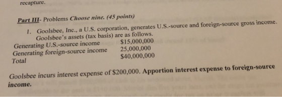 recapture Part III- Problems Choose nine. (45 points) I. Goolsbee, Inc., a U.S. corporation, generates U.S.-source and foreign-source gross income. Goolsbees assets (tax basis) are as follows. Generating U.S.-source income Generating foreign-source income Total $15,000,000 25,000,000 $40,000,000 Goolsbee incurs interest expense of $200,000. Apportion interest expense to foreign-source income.
