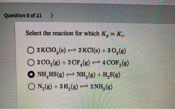 Question 5 of 21 ) Select the reaction for which K, = Kc. O 2 KCIO,(s) – 2KCI(8) +30,(8) 200,(8) + 2CF (8) – 4 COF,(8) O NH H
