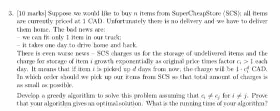 3. [10 marks] Suppose we would like to buy n items from SuperCheapStore (SCS); all items are currently priced at 1 CAD. Unfortunately there is no delivery and we have to deliver them home. The bad news are: we can fit only 1 item in our truck: it takes one day to drive home and back. There is even worse news -SCS charges us for the storage of undelivered items and the charge for storage of te i growth exponentially as original price times factor c 1 each day. It means that if item i is picked up d days from now, the charge will be 1 CAD In which order should we pick up our items from SCS so that total amount of charges is as small as possible. Develop a greedy algorithm to solve this problem assuming that Gメc, for iメJ. Prove that your algorithm gives an optimal solution. What is the running time of your algorithm?