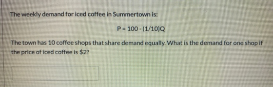The weekly demand for iced coffee in Summertown is: P = 100 - (1/10) The town has 10 coffee shops that share demand equally.
