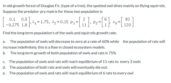 In old growth forest of Douglas Fir, (type of a tree), the spotted owl dines mainly on flying squirrels. Suppose the predator
