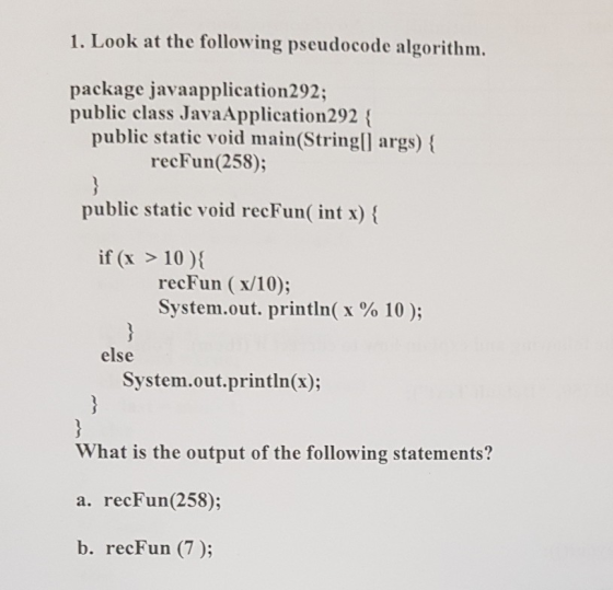 1. Look at the following pseudocode algorithm. package javaapplication292 public class JavaApplication292 ( public static void main(StringlI args) recFun(258); public static void recFun( int x) if (x > 10) recFun (x/10); System.out. printIn( x % 10 ); else System.out.println(x); What is the output of the following statements? a. recFun(258); b. recFun (7);