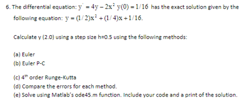 6. The differential equation: y 4y 2x y(0) 1/16 has the exact solution given by the following equation: v = (1 /2)s, + (14)s +1.16 Calculate y (2.0) using a step size h-0.5 using the following methods: (a) Euler (b) Euler P-c (c)4h order Runge-Kutta (d) Compare the errors for each method. (e) Solve using Matlabs ode45.m function. Include your code and a print of the solution.