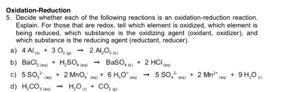 Oxidation-Reduction 5. Decide whether each of the following reactions is an oxidation-reduction reaction Explain. For those that are redox, tell which element is oxidized, which element is being reduced, which substance is the oxidizing agent (oxidant, oxidizer), and which substance is the reducing agent (reductant, reducer). 302o) → 2Al,03(s) + H,SO. (aq) → Baso,(s) a) 4 Al (.) + BaCl2 (aq) b) 2 HCI (aq) + 4 (aq) 23 (aq)