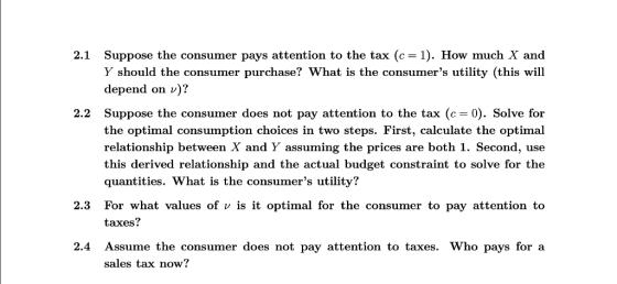 Suppose the consumer pays attention to the tax (c= 1). How much X and Y should the consumer purchase? What is the consumers utility (this will depend on v)? 2.1 Suppose the consumer does not pay attention to the tax (c the optimal consumption choices in two steps. First, calculate the optimal relationship between X and Y assuming the prices are both 1. Second, use this derived relationship and the actual budget constraint to solve for the quantities. What is the consumers utility? 2.2 0). Solve for 2.3 For what values of v is it optimal for the consumer to pay attention to taxes? 2.4 Assume the consumer does not pay attention to taxes. Who pays for a sales tax now?