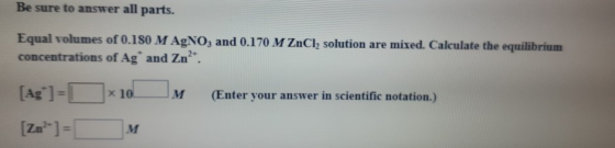 Be sure to answer all parts. Equal volumes of 0.180 M AgNO3 and 0.170 M ZnCl, solution are mixed. Calculate the equilibrium c