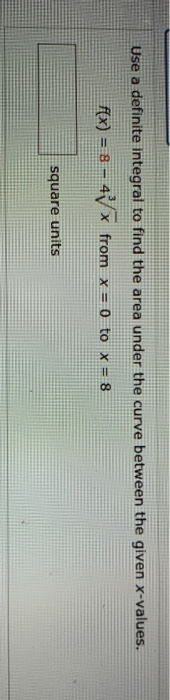 Use a definite integral to find the area under the curve between the given x-values. f(x) = 8 – 47 x from x=0 to x = 8 square