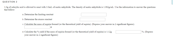 QUESTION 2 1.0g of salicylic acid is allowed to react with 3.0mL of acetic anhydride. The density of acetic anhydride is 1.08