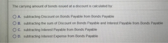 The carrying amount of bonds issued at a discount is calculated by O A. subtracting Discount on Bonds Payable from Bonds Paya