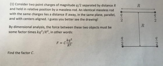 (1) Consider two point charges of magnitude q/2 separated by distance R and held in relative position by a massless rod. An identical massless rod with the same charges lies a distance R away, in the same plane, parallel, q and with centers aligned. I guess you better see the drawing! 2 By dimensional analysis, the force between these two objects must be some factor times kq2/R2, in other words: kq2 Find the factor C.