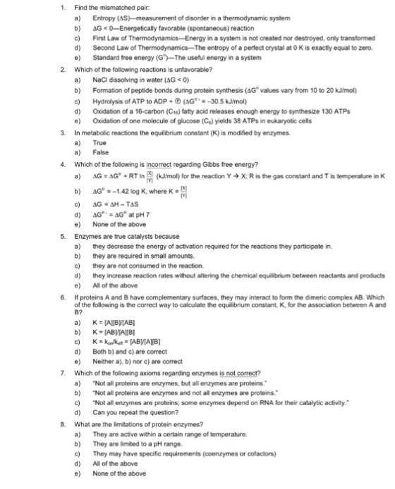 1 Find the mismatched pai a) Entropy (AS-measurement of disorder in a thermodynamic system b) AG<0-Energetically favorable (spontaneous) reaction c) First Law of Thermodynamics-Energy in a system is not created nor destroyed, only transformed d) Second Law of Thermodynamics-The entropy of a perfect crystal at 0 K is exactly equal to zero. e) Standard free energy (G-The useful energy in a system 2. Which of the folowing reactions is unfavorable? a) NaCl dissolving in water (AG0) b) Formation of peptide bonds during protein synthesis (AG values vary from 10 to 20 kJmol) c) Hydrolysis of ATP to ADP+ (AG-30.5 kJ/mol) d) Oxidation of a 16-carbon (C1e) fatty acid releases enough energy to synthesize 130 ATPs e Oxidation of one molecule of glucose (Cs) yields 38 ATPs in eukaryotic cells in metabolic reactions the equilibrium constant (K) is modified by enzymes. a) True a) False Which of the following is incorrect regarding Gibbs free energy? a) 3. 4. AG=AG. + RT In (kJimo) for the reaction Y → X: Risthe gas constant and T is temperature in K b) AG -142 log K, where K- d) AG AG at pH 7 e) None of the above Enzymes are true catalysts because a) they decrease the energy of activation required for the reactions they participate in. b) they are required in small amounts. c) they are not consumed in the reaction d) they increase reaction rates without altering the chemical equilibrium between reactants and products e) All of the above 5. 6. If proteins A and B have complementary surfaces, they may interact to form the dimeric complex AB. Which of the following is the correct way to calculate the equilibrium constant, K, for the association between A and B7 d) e) Which of the following axioms regarding enzymes is not correct? a) Not all proteins are enzymes, but all enzymes are proteins. b)Not all proteins are enzymes and not all enzymes are proteins. c) Not all enzymes are proteins; some enzymes depend on RNA for their catalytic activity. d) Can you repeat the question? What are the limitations of protein enzymes? a) They b)They are limited to a pH range c) They may have specific requirements (coenzymes or cofactors) d) All of the above e) None of the above Both b) and c) are correct Neither a), b) nor c) are correct 7. 8. are active within a certain range of temperature.