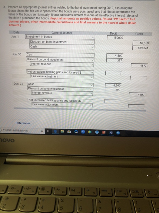 3. Prepare all appropriate journal entries related to the bond investment during 2012, assuming that Ithaca chose the fair value option when the bonds were purchased, and that Ithaca determines fair value of the bonds semiannually. Ithaca calculates interest revenue at the effective interest rate as of the date it purchased the bonds. (Input all amounts as positive values. Round PV Factor to 5 other intermediate calculations and final answers to the nearest whole dollar amount.) Date Jan. 1 Investment in bonds General Journal Debit 150000 Discount on bond investment Cash 10,659 139,341 Jun. 30 Cash Discount on bond investment 4,500 377 Interest revenue 4877 Net unrealized holding gains and losses-lis- 「 T Fair value adjustment Dec. 31 Cash 4.500 Discount on bond investment 390 Interest revenue 4890 Net unrealized gains and lossesrS Fair value adustment References ovo 2 3 5