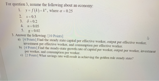 For question 3, assume the following about an economy: 1. y = f(k)=k, where a = 0.25 2. S=0.3 3. 8=0.2 4. n=0.05 5. g=0.02 3