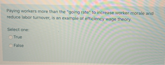 Paying workers more than the going rate to increase worker morale and reduce labor turnover, is an example of efficiency wa