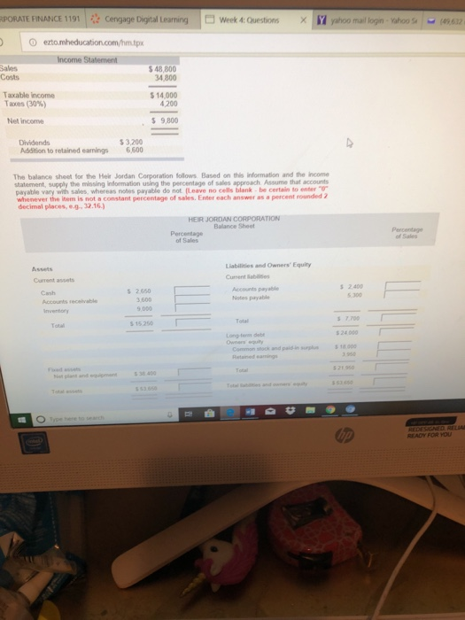 PORATE FİNANCE 1191 i? Ce gage Daytal Learing xm yahoo mallon whos-mez week 4: Oesti ns Sales Costs 48,800 34,800 Taxable income Taxes (30%) 14,000 4,200 Net income , $ 9,800 Addition to retained eanings 6,500 The balance sheet for the Heir Jordan Corporation follows Based on this information and the income statement, supply the missing information using the peecentage of sales approach Assume that accounts payable vary with sales, whereas notes payable do not (Leave no cells blank be certain to enter whenever the item is not a constant percentage of sales. Enter each answer as a percent rounded 2 decimal places, ¢4-32.16.) HEIR JORDAN CORPORATION Balance Sheet Percentage of Sales Liabilities and Owners Equity Current lablises Assets Accounts payable Notes payable 2.400 5.300 2.650 9 000 s 15.250 Cash Accounts recelvable Total 7.700 Long term deb 24 000 Common stock and paid-i18.00 38 400 READY FOR YOU