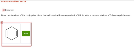 Practice Problem 16.34 * Incorrect Draw the structure of the conjugated diene that will react with one equivalent of HBr to y