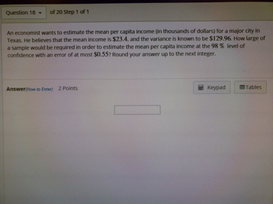 Question 18 ? of 20 Step 1 of 1 An economist wants to estimate the mean per capita income (in thousands of dollars) for a major city in Texas. He believes that the mean income is $23.4. and the variance is known to be $129.96. How large of a sample would be required in order to estimate the mean per capita income at the 98 % level of confidence with an error of at most $0.55? Round your answer up to the next integer. Answer(How to Enter) 2 Points Keypad : ?Tables