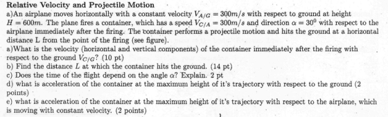 Relative Velocity and Projectile Motion . a)An airplane moves horizontally with a constant velocity VA/G 300m/s with respect to ground at height H = 600m. The plane fires a container, which has a speed VC/A = 300m/s and direction α = 300 with respect to the airplane immediately after the firing. The container performs a projectile motion and hits the ground at a horizontal distance L from the point of the firing (see figure a)What is the velocity (horizontal and vertical components) of the container immediately after the firing with respect to the ground Vc/G (10 pt) b) Find the distance L at which the container hits the ground. (14 pt) c) Does the time of the flight depend on the angle a? Explain. 2 pt d) what is acceleration of the container at the maximum height of its trajectory with respect to the ground (2 points) e) what is acceleration of the container at the maximum height of its trajectory with respect to the airplane, which is moving with constant velocity. (2 points)