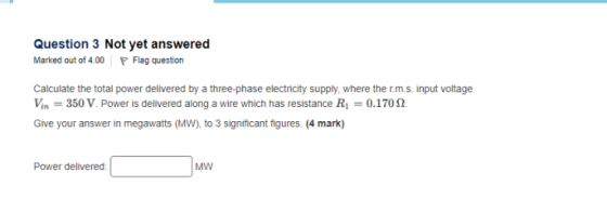 Question 3 Not yet answered Marked out of4.00 P Flag question Calculate the total power delivered by a three-phase electricity supply, where the r.m.s. input voltage Vin-350 V. Power is delivered along a wire which has resistance R1-0.170 Ω Give your answer in megawatts (Mw), to 3 significant figures. (4 mark) Power delivered MW