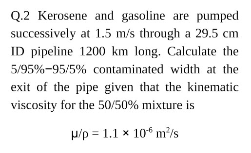 Q.2 Kerosene and gasoline are pumped successively at 1.5 m/s through a 29.5 cm ID pipeline 1200 km long. Calculate the 5/95%-