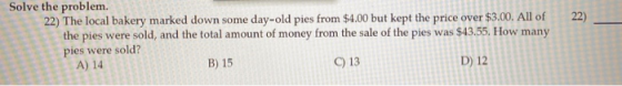 22) Solve the problem. 22) The local bakery marked down some day-old pies from $4.00 but kept the price over $3.00. All of th