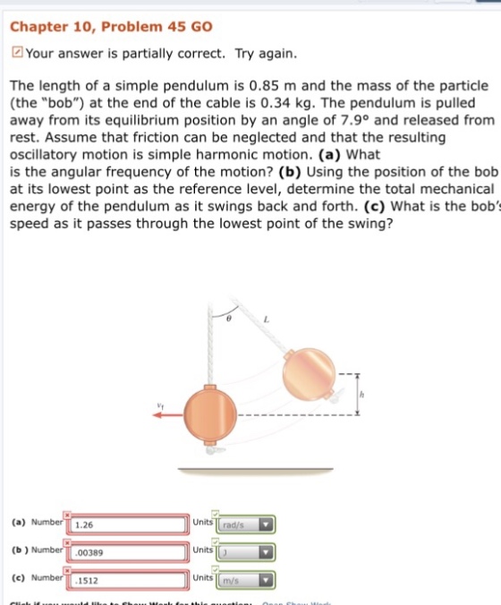 Chapter 10, Problem 45 GO Your answer is partially correct. Try again. The length of a simple pendulum is 0.85 m and the mass of the particle (the bob) at the end of the cable is 0.34 kg. The pendulum is pulled away from its equilibrium position by an angle of 7.9° and released from rest. Assume that friction can be neglected and that the resulting oscillatory motion is simple harmonic motion. (a) What is the angular frequency of the motion? (b) Using the position of the bob at its lowest point as the reference level, determine the total mechanical energy of the pendulum as it swings back and forth. (c) What is the bob speed as it passes through the lowest point of the swing? V1 units rad/s (a) Num (b) Nu (c) Num 1.26 Units! 00389 units 1512