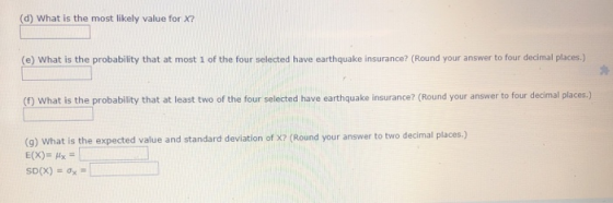 (d) What is the most likely value for X? (e) What is the probability that at most 1 of the four selected have earthquake insurance? (Round your answer to four decimal places.) (1 What is the probability that at least two of the four selected have earthquake insurance? (Round your answer to four decimal places.) (9) What is the expected value and standard deviation of X? (Round your answer to two decimal places.)