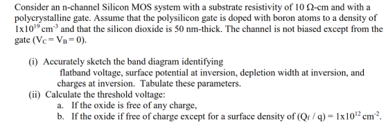 Consider an n-channel Silicon MOS system with a substrate resistivity of 10 0-cm and with a polycrystalline gate. Assume that the polysilicon gate is doped with boron atoms to a density of 1x1019 cm and that the silicon dioxide is 50 nm-thick. The channel is not biased except from the gate (Vc= VB = 0). (i) Accurately sketch the band diagram identifying flatband voltage, surface potential at inversion, depletion width at inversion, and charges at inversion. Tabulate these parameters. (ii) Calculate the threshold voltage: a. If the oxide is free of any charge, b. If the oxide if free of charge except for a surface density of (Qf / q) = 1x1012 cm-.