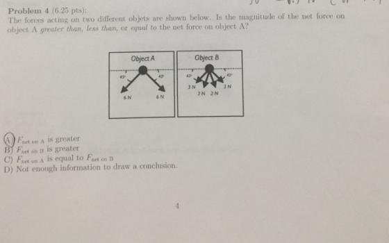 Problem 4 (6.25 pts): The forces acting on two different objets are shown below. Is the magnitude of the net force on object A greater than, less than, or equal to the net force on object A? Object A Object B 六11 45* 45 3 N 3 N 3N 3 N 6 N 6 N net on A Is greater B) Fret on IB is greater C) Fhet on A is equal to Fret on B D) Not enongh information to draw a conclhusion.