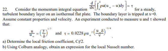 22. Consider the momentum integral equation turbulent boundary layer on an isothermal flat plate. The boundary layer is tripped at x-0. Assume constant properties and velocity. An experiment conducted to measure u and τ showed that for a steady, and τ= 0.0228 ρu® a) Determine the local friction coefficient, Cf/2 b) Using Colburn analogy, obtain an expression for the local Nusselt number.