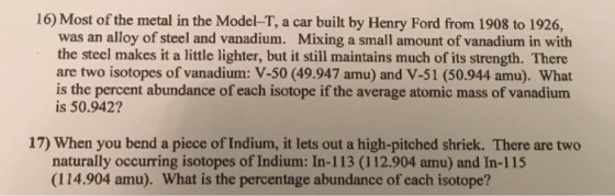 16) Most of the metal in the Model-T, a car built by Henry Ford from 1908 to 1926, was an alloy of steel and vanadium. Mixing a small amount of vanadium in with the steel makes it a little lighter, but it still maintains much of its strength. There are two isotopes of vanadium: V-50 (49.947 amu) and V-51 (50.944 amu). What is the percent abundance of each isotope if the average atomic mass of vanadium is 50.942? 17) When you bend a piece of Indium, it lets out a high-pitched shriek. There are two naturally occurring isotopes of Indium: In-113 (112.904 amu) and In-115 (114.904 amu). What is the percentage abundance of each isotope?