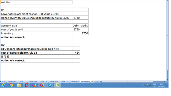 Q1 Lower of replacement cost or LIFO value = 3200 Hence inventory value should be reduce by 5950-3200 2750 Account title cost of goods sold Inventory option A is correct Debit credit 2750 2750 Q2 LIFO means latest purchase should be sold first cost of goods sold for July 14 (8*58) option A is correct 464 커 Sheet1 126 . Sheet1 127-/ Sheet1128 . Sheet1 129 . Sheet1 130 ·Sheet1 13 (Sheet11 . Sheeti13: l ENG 10-28 US 15/01/2019