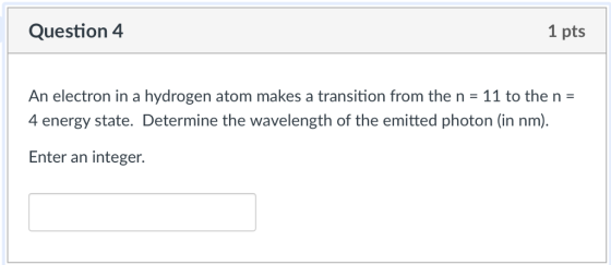 Question 4 1 pts An electron in a hydrogen atom makes a transition from the n 11 to the n 4 energy state. Determine the wavelength of the emitted photon (in nm). Enter an integer.