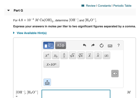 II Review | Constants | Periodic Table Part G For 4.8 x 10-4 M Ca(OH)2, determine [OH-] and [H3O+]. Express your answers in m