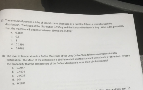 27. The amount of paste in a tube of special crème dispensed by a machine follows distribution. The Mean of the distribution is 150mg and the Standard Deviation is 5mg. that the machine will dispense between 150mg and 154mg? a normal probability What is the probability a. 0.2881 b. 0.5 c. 1 d. 0.1550 e. 0.0462 distribution. The Mean of the distribution is 150 Fahrenheit and the Standard Deviation is 5 Fahrenheit. What is the probability that the temperature of the Coffee Macchiato is more than 164 Fahrenheit? 28. The lev el of temperature in a Coffee Macchiato at the Choy Coffee Shop follows a normal probability a. 0.0947 b. 0.4974 c. 0.0026 d. 0.5 e. 0.2881 You randomly test 10