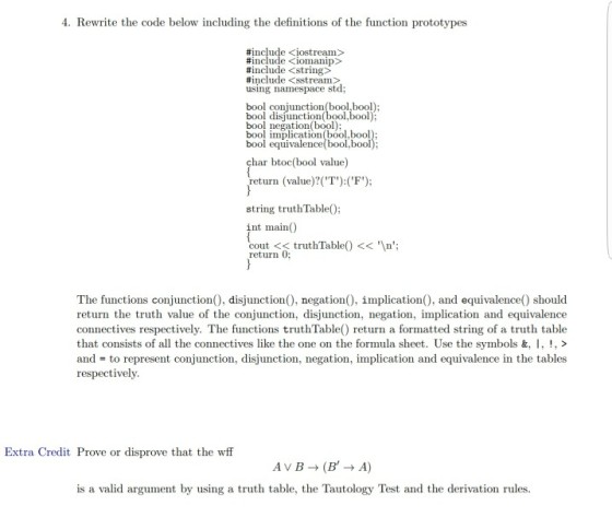 4. Rewrite the code below including the definitions of the function prototypes #include <iostream> #include <iomanip> #include <string> #include <stream> using namespace stod bool disjunction(bool.bool) bool negation(bool): bool implication(bool,bool bool equi bool,bool char btoc(bool value) return (value)?(T) (F); string truthTable); int main( cout << truth Ta return 0; The functions conjunction), disjunction), negation), implication), and equivalence) should return the truth value of the conjunction, disjunction, negation, implication and equivalence connectives respectively. The functions truthTable) return a formatted string of a truth table that consists of all the connectives like the one on the formula sheet. Use the symbols &. I , ! > and = to represent conjunction, disjunction, negation, implication and equivalence in the tables respectively Extra Credit Prove or disprove that the wff is a valid argument by using a truth table, the Tautology Test and the derivation rules