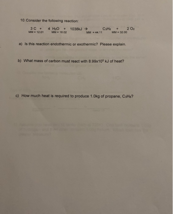 10. Consider the following reaction: 3 C + 4 H2O + 1038kJ → C3H8 + 202 MM = 12.01 MM = 18.02 MM = 44.11 MM = 32.00 a) Is this