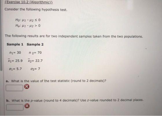 Exercise 10.2 (Algorithmic)) Consider the following hypothesis test. Hai μι-μ2 > 0 The following results are for two independent samples taken from the two populations. Sample 1 Sample 2 n1- 30 n 2 70 X1=25.9 X2=22.7 01 5.7 ơZE 7 a. What is the value of the test statistic (round to 2 decimals)? b. What is the p-value (round to 4 decimals)? Use z-value rounded to 2 decimal places.