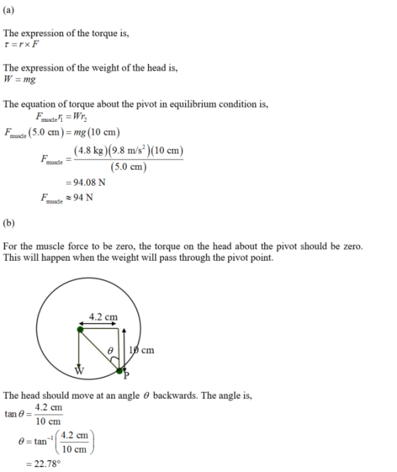 The expression of the torque is, The expression of the weight of the head is, The equation of torque about the pivot in equilibrium condition is, Fmuce (5.0 cm)-mg (10 cm) (4.8 kg)(9.8 m/s)(10 em) (5.0 cm) muscle 94.08 N muscle For the muscle force to be zero, the torque on the head about the pivot should be zero This will happen when the weight will pass through the pivot point. 4.2 cm The head should move at an angle θ backwards. The angle is, 4.2 cm 10 cm tan θ = 4.2 cm 10 cm 22.78°
