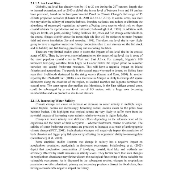 2.1.1.2. Sea Level Rise Globally, sea level has already risen by 10 to 20 cm during the 20th century, largely duc to thermal expansion, and by 2100 a global rise in sea level of between 9 cm and 88 cm has been predicted, based on the Intergovernmental Panel on Climate Changes full range of 35 climate projection scenarios (Church et al., 2001 in OECD, 2010). In coastal areas, sea level rise may alter the salinity of estuarine habitats, inundate wetlands, and reduce or eliminate the abundance of submerged vegetation, adversely affecting those species which rely on these coastal habitats for reproduction and recruitment (Hlohowskyjl e a, 1996). In addition, with high sea levels, sea ports, existing fishing facilities like jetties and fish storage centers built on the coastal fringes slightly above the mean high tide line l be subjected to more frequent tidal and storm inundation (Ibe and Awosika, 1991). Therefore, sea level rise is very likely going to have a negative impact on fishery production (due to salt stresses on the fish stock and its habitat) and fish landing, processing and marketing facilities. There are very limited studies done to assess the impacts of sea level rise in the coastal zones of SSA. There is, however, some information on the impact of sea level rise in some of the most populous coastal cities in West and East Africa. For example, Nigerias 800 kilometer low-lying coastline from Lagos to Calabar makes the region prone to seawater intrusion into coastal freshwater resources. This will have a negative impact on inland fisheries and aquaculture. The people in the coastal areas who used to depend on fishing have seen their livelihoods destroyed by the rising waters (Urama and Ozor, 2010). In another report by the UN-HABITAT (2008), a sea level rise in Abidjan is likely to swamp 562 square kilometers along the coastline of the region, as lowland marshes and lagoons dominate the coastal zone. The same report also predicts that Mombasa, in the East African coastal zonc, could be submerged by a sea level rise of 0.3 meters, with a large area becoming uninhabitable and less productive due to salt stresses. 2.1.1.3. Increasing Water Salinity Climate change can cause an increase or decrease in water salinity in multiple ways. While tropical oceans are increasingly becoming saltier, oceans closer to the poles have become fresher. This highlights that tropical oceans are very likely to suffer more from the potential impacts of increasing water salinity relative to waters in higher latitudes. Changes in water salinity have different effects depending on the tolerance level of the organisms and the nature of their ecosystem whether freshwater, marine or estuarine. The salinity of some freshwater ecosystems are predicted to increase as a result of anthropogenic climate change 1PCC, 2001). Such physical changes will negatively impact the population of both plankton and bigger prey fish species by affecting the organisms ability to osmoregulate (Schallenberg et al., 2003). Some empirical studies illustrate that change in salinity has a negative impact on zooplankton population, particularly in freshwater ecosystems. Schallenberg et a. (2003) depict hat zooplankton communities of low-lying, coastal, tidal lake and wetlands are adversely affected by sma increases in salinity levels. They further warn that such changes in zooplankton abundance may further disturb the ecological functioning of these valuable but vulnerable ecosystems. As is discussed in the subsequent section, changes in zooplankton populations or other planktonic primary and secondary producers disrupt the food chain, thus having a considerable negative impact on fishery